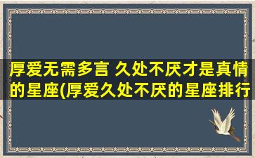 厚爱无需多言 久处不厌才是真情的星座(厚爱久处不厌的星座排行榜)